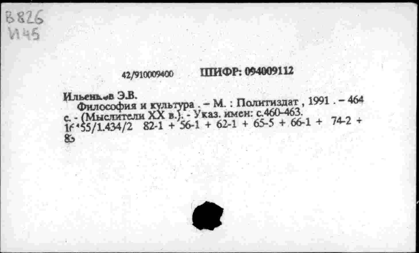 ﻿бШ №5
42/910009400 ШИФР: 094009112
Ильень.«>в Э/В.	—-
Философия и культура - - М.: Пали™^ЯТ.’ с - (Мыслители Хл в.). - Указ. имен, с.460-463. 16*55/1.434/2 82-1 + 56-1 + 62-1 + 65-5 + 66-1 + 74-2
М.: Политиздат , 1991. - 464